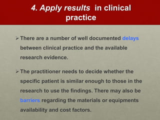 4. Apply results in clinical
practice
There are a number of well documented delays
between clinical practice and the available
research evidence.
The practitioner needs to decide whether the
specific patient is similar enough to those in the
research to use the findings. There may also be
barriers regarding the materials or equipments
availability and cost factors.
 