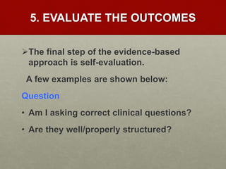 5. EVALUATE THE OUTCOMES
The final step of the evidence-based
approach is self-evaluation.
A few examples are shown below:
Question
• Am I asking correct clinical questions?
• Are they well/properly structured?
 