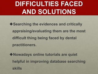 DIFFICULTIES FACED
AND SOLUTIONS
Searching the evidences and critically
appraising/evaluating them are the most
difficult thing being faced by dental
practitioners.
Nowadays online tutorials are quiet
helpful in improving database searching
skills
 