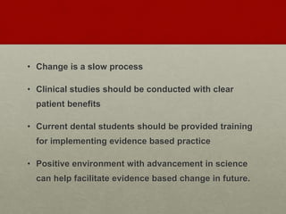 • Change is a slow process
• Clinical studies should be conducted with clear
patient benefits
• Current dental students should be provided training
for implementing evidence based practice
• Positive environment with advancement in science
can help facilitate evidence based change in future.
 