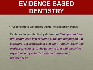 EVIDENCE BASED
DENTISTRY
• According to American Dental Association (ADA)
Evidence based dentistry defined as “an approach to
oral health care that requires judicious integration of
systemic assessments of clinically relevant scientific
evidence, relating to the patient’s oral and medicine
expertise and patient’s treatment needs and
preferences’’
 