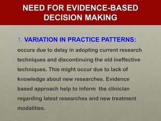 NEED FOR EVIDENCE-BASED
DECISION MAKING
1. VARIATION IN PRACTICE PATTERNS:
occurs due to delay in adopting current research
techniques and discontinuing the old ineffective
techniques. This might occur due to lack of
knowledge about new researches. Evidence
based approach help to inform the clinician
regarding latest researches and new treatment
modalities.
 