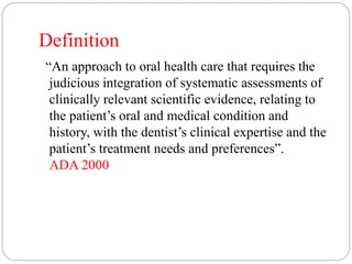 Definition
“An approach to oral health care that requires the
judicious integration of systematic assessments of
clinically relevant scientific evidence, relating to
the patient’s oral and medical condition and
history, with the dentist’s clinical expertise and the
patient’s treatment needs and preferences”.
ADA 2000
 