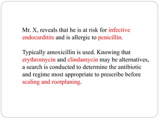 Mr. X, reveals that he is at risk for infective
endocarditits and is allergic to penicillin.
Typically amoxicillin is used. Knowing that
erythromycin and clindamycin may be alternatives,
a search is conducted to determine the antibiotic
and regime most appropriate to prescribe before
scaling and rootplaning.
 