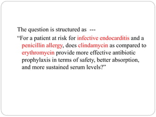 The question is structured as ---
“For a patient at risk for infective endocarditis and a
penicillin allergy, does clindamycin as compared to
erythromycin provide more effective antibiotic
prophylaxis in terms of safety, better absorption,
and more sustained serum levels?”
 