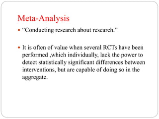 Meta-Analysis
 “Conducting research about research.”
 It is often of value when several RCTs have been
performed ,which individually, lack the power to
detect statistically significant differences between
interventions, but are capable of doing so in the
aggregate.
 