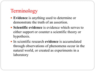 Terminology
 Evidence is anything used to determine or
demonstrate the truth of an assertion.
 Scientific evidence is evidence which serves to
either support or counter a scientific theory or
hypothesis.
 In scientific research evidence is accumulated
through observations of phenomena occur in the
natural world, or created as experiments in a
laboratory
 