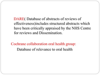 DARE( Database of abstracts of reviews of
effectiveness)includes structured abstracts which
have been critically appraised by the NHS Centre
for reviews and Dissemination.
Cochrane collaboration oral health group:
Database of relevance to oral health
 