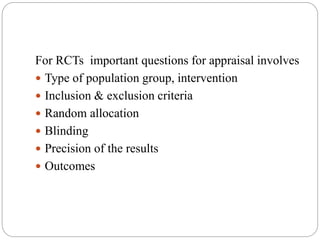 For RCTs important questions for appraisal involves
 Type of population group, intervention
 Inclusion & exclusion criteria
 Random allocation
 Blinding
 Precision of the results
 Outcomes
 