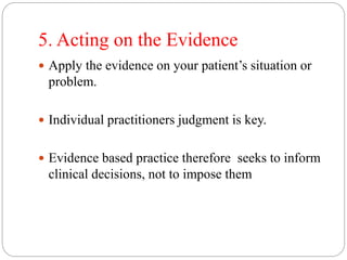 5. Acting on the Evidence
 Apply the evidence on your patient’s situation or
problem.
 Individual practitioners judgment is key.
 Evidence based practice therefore seeks to inform
clinical decisions, not to impose them
 
