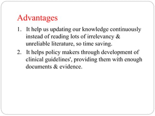 Advantages
1. It help us updating our knowledge continuously
instead of reading lots of irrelevancy &
unreliable literature, so time saving.
2. It helps policy makers through development of
clinical guidelines', providing them with enough
documents & evidence.
 