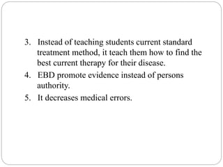 3. Instead of teaching students current standard
treatment method, it teach them how to find the
best current therapy for their disease.
4. EBD promote evidence instead of persons
authority.
5. It decreases medical errors.
 