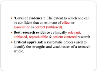  ‘Level of evidence’: The extent to which one can
be confident that an estimate of effect or
association is correct (unbiased).
 Best research evidence : clinically relevant,
unbiased, reproducible & patient centered research
 Critical appraisal: a systematic process used to
identify the strengths and weaknesses of a research
article.
 