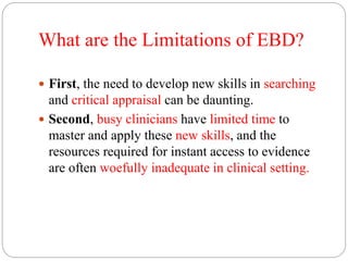 What are the Limitations of EBD?
 First, the need to develop new skills in searching
and critical appraisal can be daunting.
 Second, busy clinicians have limited time to
master and apply these new skills, and the
resources required for instant access to evidence
are often woefully inadequate in clinical setting.
 