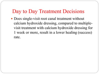 Day to Day Treatment Decisions
 Does single-visit root canal treatment without
calcium hydroxide dressing, compared to multiple-
visit treatment with calcium hydroxide dressing for
1 week or more, result in a lower healing (success)
rate.
 