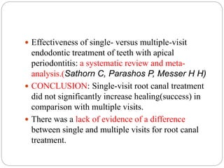  Effectiveness of single- versus multiple-visit
endodontic treatment of teeth with apical
periodontitis: a systematic review and meta-
analysis.(Sathorn C, Parashos P, Messer H H)
 CONCLUSION: Single-visit root canal treatment
did not significantly increase healing(success) in
comparison with multiple visits.
 There was a lack of evidence of a difference
between single and multiple visits for root canal
treatment.
 