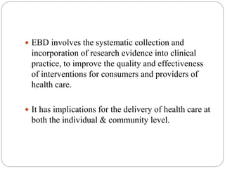  EBD involves the systematic collection and
incorporation of research evidence into clinical
practice, to improve the quality and effectiveness
of interventions for consumers and providers of
health care.
 It has implications for the delivery of health care at
both the individual & community level.
 
