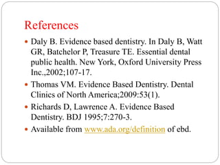 References
 Daly B. Evidence based dentistry. In Daly B, Watt
GR, Batchelor P, Treasure TE. Essential dental
public health. New York, Oxford University Press
Inc.,2002;107-17.
 Thomas VM. Evidence Based Dentistry. Dental
Clinics of North America;2009:53(1).
 Richards D, Lawrence A. Evidence Based
Dentistry. BDJ 1995;7:270-3.
 Available from www.ada.org/definition of ebd.
 