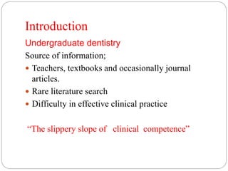 Introduction
Undergraduate dentistry
Source of information;
 Teachers, textbooks and occasionally journal
articles.
 Rare literature search
 Difficulty in effective clinical practice
“The slippery slope of clinical competence”
 