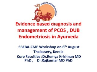 Evidence based diagnosis and
management of PCOS , DUB
Endometriosis in Ayurveda
SBEBA-CME Workshop on 6th August
Thalassery, Kerala
Core Faculties :Dr.Remya Krishnan MD
PhD , Dr.Rajkumar MD PhD
 