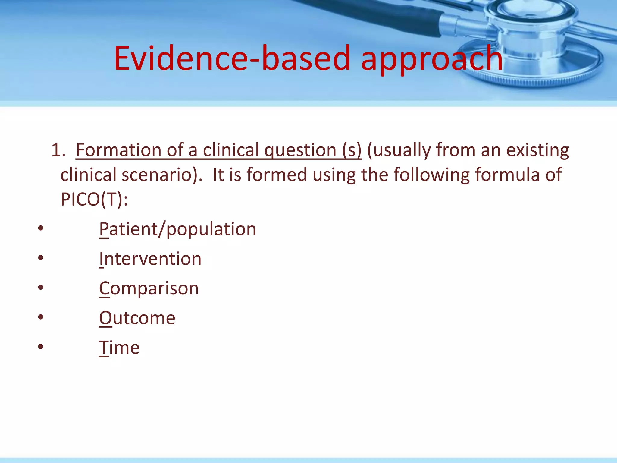Evidence-based approach

    1. Formation of a clinical question (s) (usually from an existing
     clinical scenario). It is formed using the following formula of
     PICO(T):
•          Patient/population
•          Intervention
•          Comparison
•          Outcome
•          Time
 