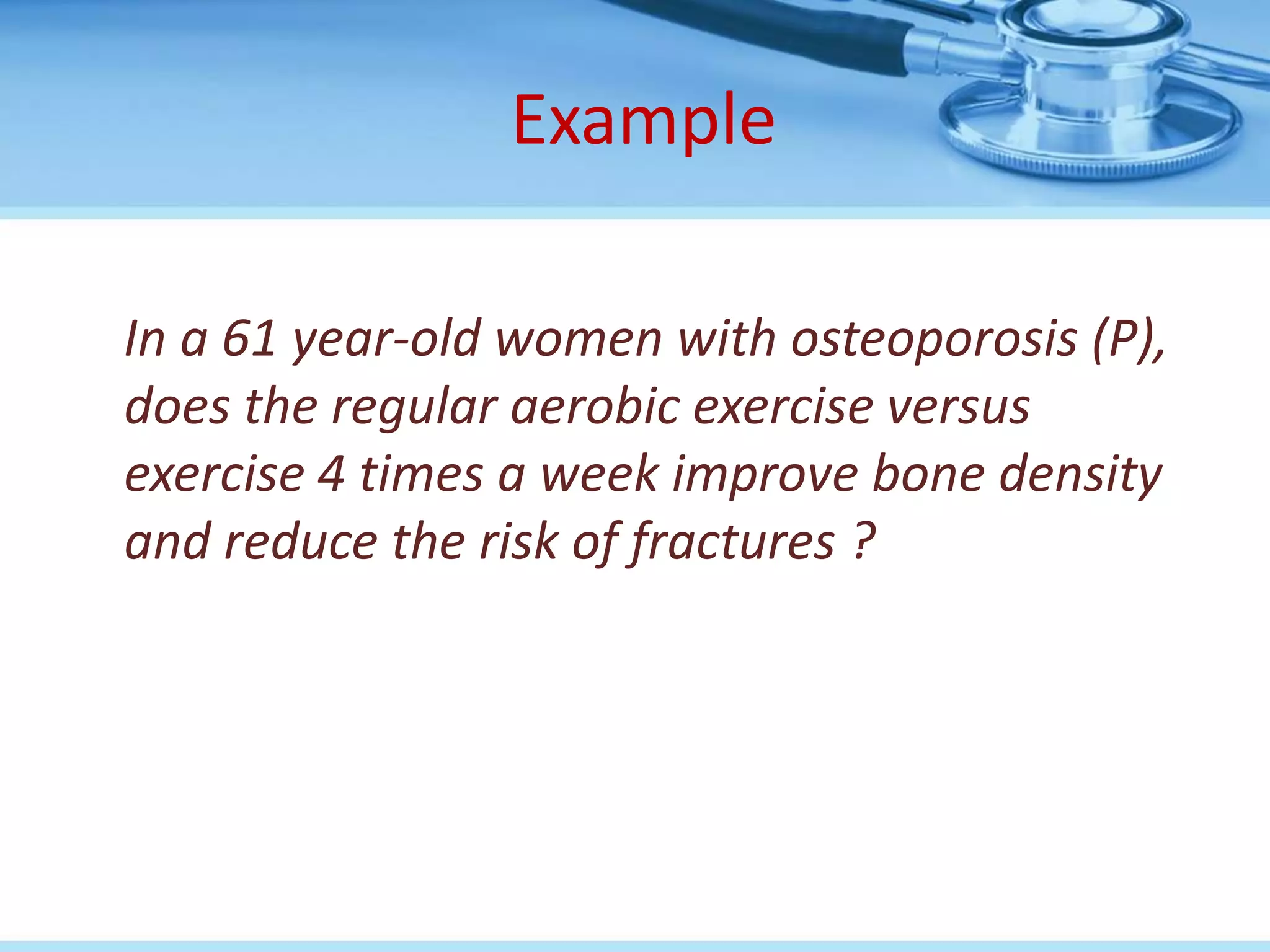 Example

In a 61 year-old women with osteoporosis (P),
does the regular aerobic exercise versus
exercise 4 times a week improve bone density
and reduce the risk of fractures ?
 
