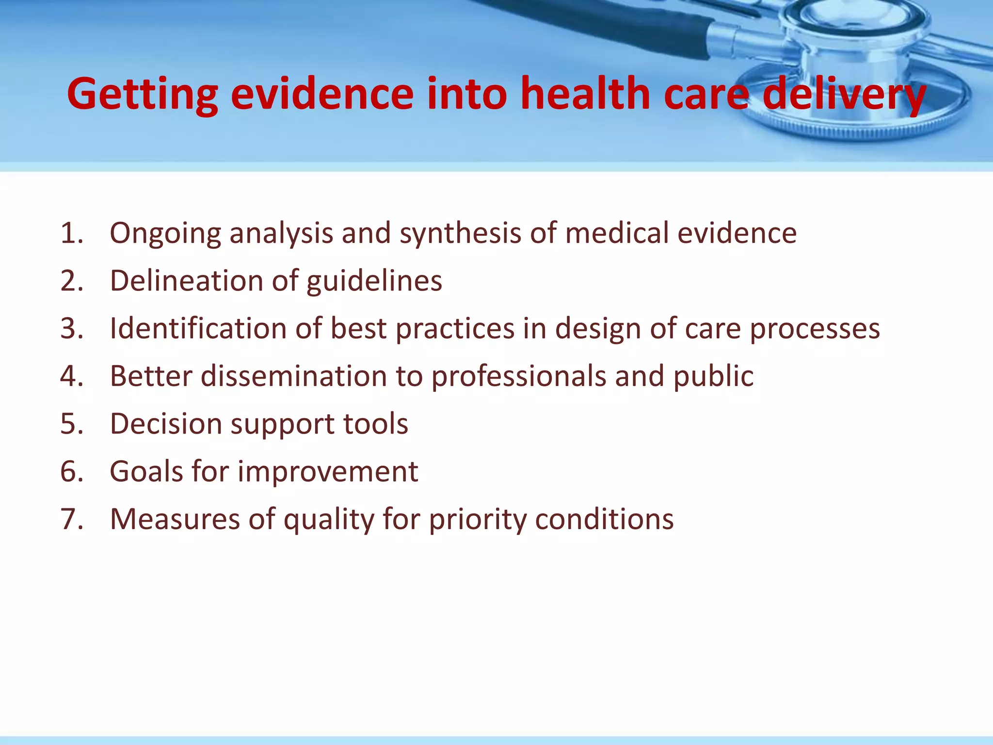 Getting evidence into health care delivery

1.   Ongoing analysis and synthesis of medical evidence
2.   Delineation of guidelines
3.   Identification of best practices in design of care processes
4.   Better dissemination to professionals and public
5.   Decision support tools
6.   Goals for improvement
7.   Measures of quality for priority conditions
 