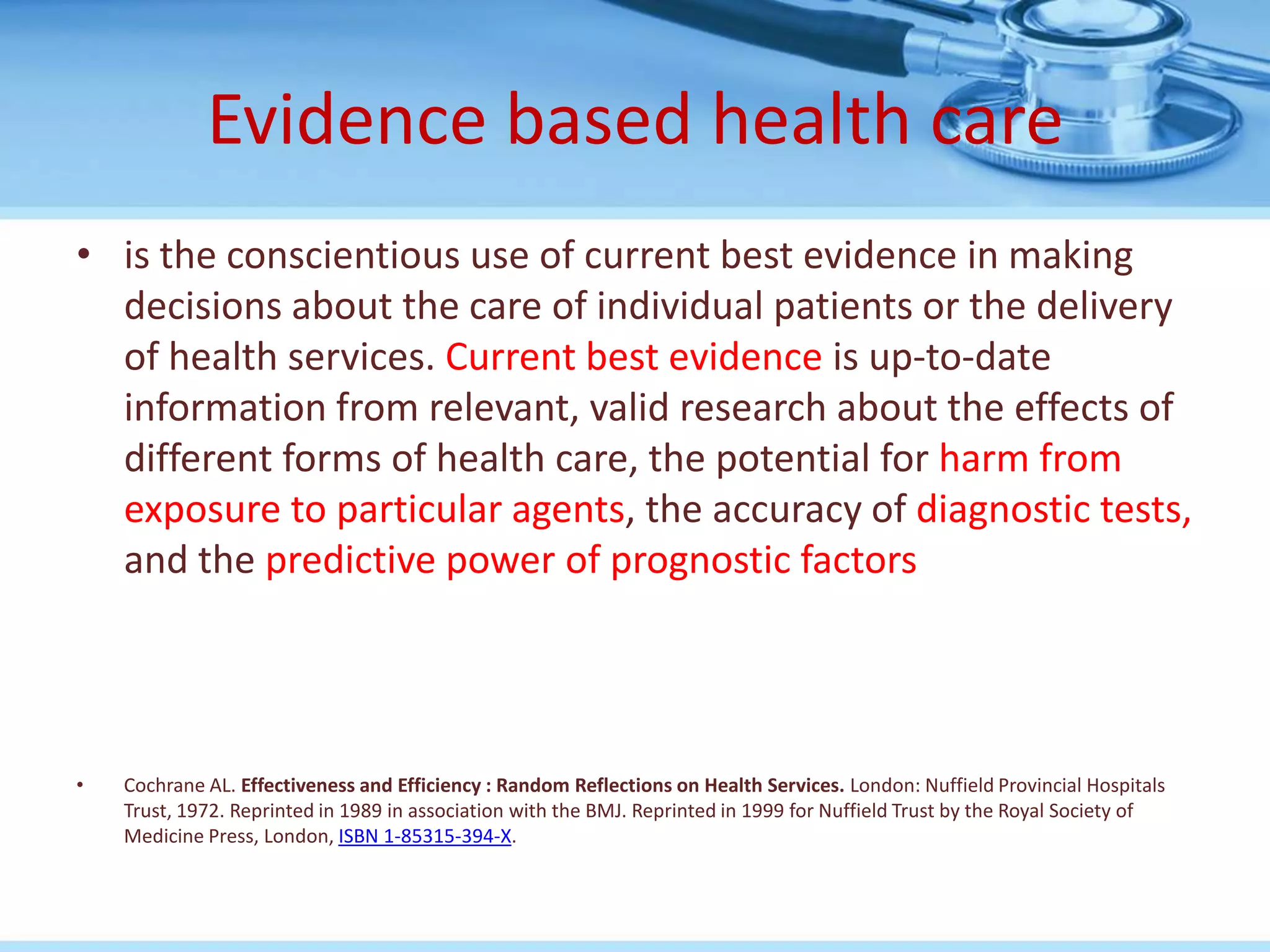 Evidence based health care
• is the conscientious use of current best evidence in making
  decisions about the care of individual patients or the delivery
  of health services. Current best evidence is up-to-date
  information from relevant, valid research about the effects of
  different forms of health care, the potential for harm from
  exposure to particular agents, the accuracy of diagnostic tests,
  and the predictive power of prognostic factors




•   Cochrane AL. Effectiveness and Efficiency : Random Reflections on Health Services. London: Nuffield Provincial Hospitals
    Trust, 1972. Reprinted in 1989 in association with the BMJ. Reprinted in 1999 for Nuffield Trust by the Royal Society of
    Medicine Press, London, ISBN 1-85315-394-X.
 