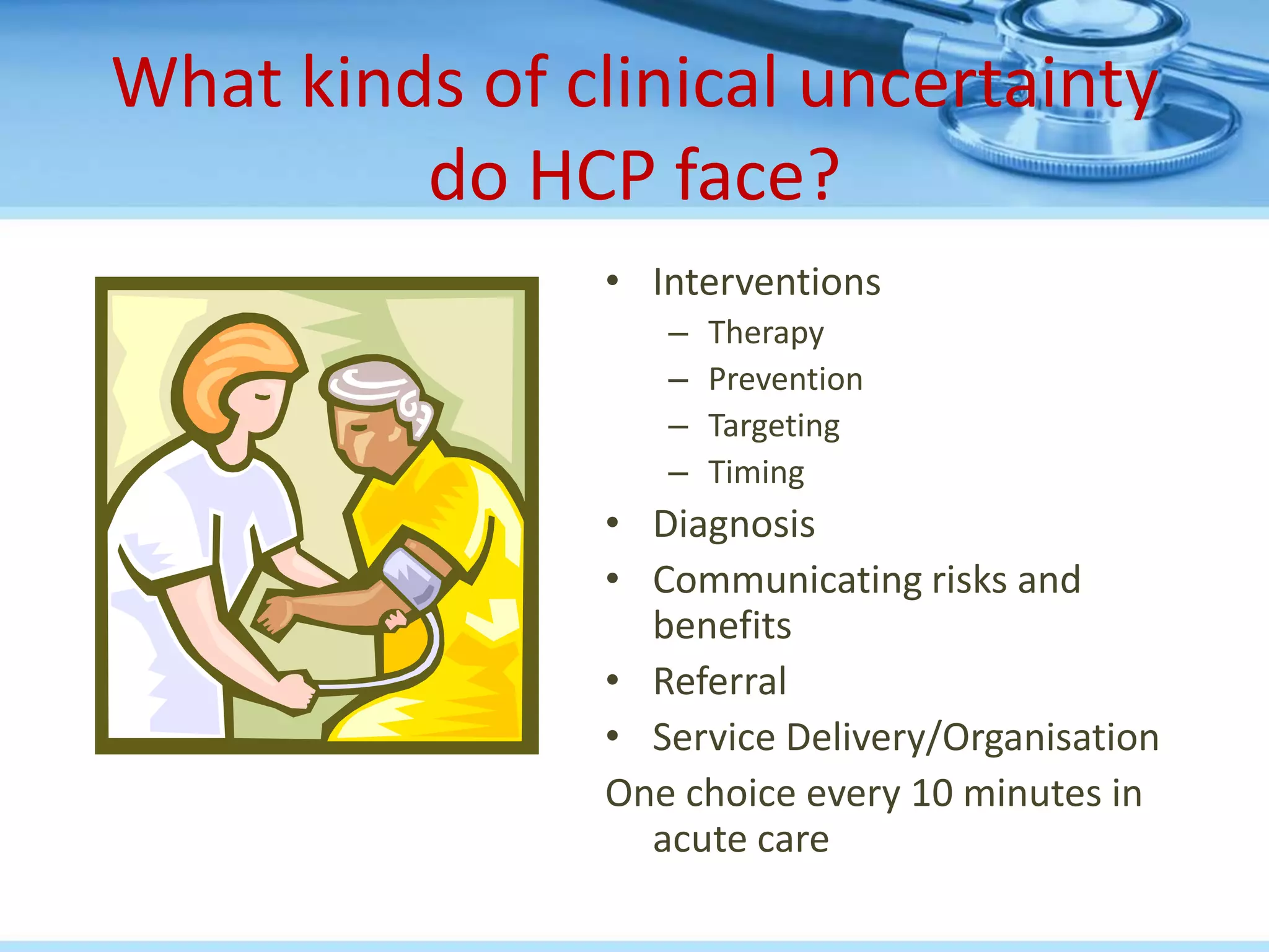 What kinds of clinical uncertainty
         do HCP face?
                • Interventions
                   –   Therapy
                   –   Prevention
                   –   Targeting
                   –   Timing
                • Diagnosis
                • Communicating risks and
                  benefits
                • Referral
                • Service Delivery/Organisation
                One choice every 10 minutes in
                  acute care
 