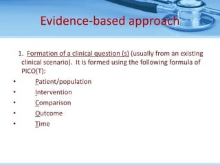 Evidence-based approach

    1. Formation of a clinical question (s) (usually from an existing
     clinical scenario). It is formed using the following formula of
     PICO(T):
•          Patient/population
•          Intervention
•          Comparison
•          Outcome
•          Time
 