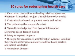 10 rules for redesigning health care
1. Care based on continuous healing relationships--care
whenever its needed, not just through face to face visits
2. Customization based on patient needs and values
3. The patient as the source of control
4. Shared knowledge and free flow of information
5.Evidence based decision making
6. Safety as a system property
7. The need for transparency--all information available, including
the system’s performance on safety, evidence based practice,
and patient satisfaction
8. Anticipation of needs
 