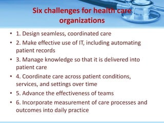 Six challenges for health care
                 organizations
• 1. Design seamless, coordinated care
• 2. Make effective use of IT, including automating
  patient records
• 3. Manage knowledge so that it is delivered into
  patient care
• 4. Coordinate care across patient conditions,
  services, and settings over time
• 5. Advance the effectiveness of teams
• 6. Incorporate measurement of care processes and
  outcomes into daily practice
 