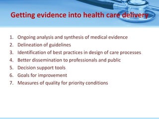 Getting evidence into health care delivery

1.   Ongoing analysis and synthesis of medical evidence
2.   Delineation of guidelines
3.   Identification of best practices in design of care processes
4.   Better dissemination to professionals and public
5.   Decision support tools
6.   Goals for improvement
7.   Measures of quality for priority conditions
 
