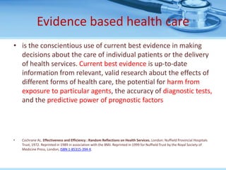 Evidence based health care
• is the conscientious use of current best evidence in making
  decisions about the care of individual patients or the delivery
  of health services. Current best evidence is up-to-date
  information from relevant, valid research about the effects of
  different forms of health care, the potential for harm from
  exposure to particular agents, the accuracy of diagnostic tests,
  and the predictive power of prognostic factors




•   Cochrane AL. Effectiveness and Efficiency : Random Reflections on Health Services. London: Nuffield Provincial Hospitals
    Trust, 1972. Reprinted in 1989 in association with the BMJ. Reprinted in 1999 for Nuffield Trust by the Royal Society of
    Medicine Press, London, ISBN 1-85315-394-X.
 