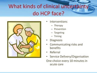 What kinds of clinical uncertainty
         do HCP face?
                • Interventions
                   –   Therapy
                   –   Prevention
                   –   Targeting
                   –   Timing
                • Diagnosis
                • Communicating risks and
                  benefits
                • Referral
                • Service Delivery/Organisation
                One choice every 10 minutes in
                  acute care
 