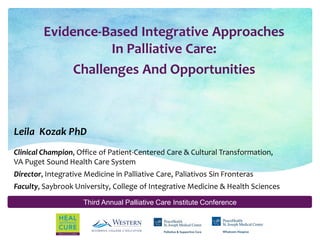 Third Annual Palliative Care Institute Conference
Evidence-Based Integrative Approaches
In Palliative Care:
Leila Kozak PhD
Clinical Champion, Office of Patient-Centered Care & Cultural Transformation,
VA Puget Sound Health Care System
Director, Integrative Medicine in Palliative Care, Paliativos Sin Fronteras
Faculty, Saybrook University, College of Integrative Medicine & Health Sciences
Challenges And Opportunities
 