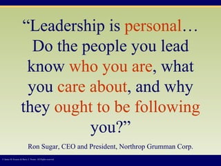 “ Leadership is  personal …Do the people you lead know  who   you are , what you  care about , and why they  ought to be following  you?” Ron Sugar, CEO and President, Northrop Grumman Corp. © James M. Kouzes & Barry Z. Posner. All Rights reserved.  