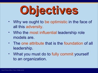 Objectives Why we ought to  be optimistic  in the face of all this  adversity.   Who the  most influential  leadership role models are.  The  one attribute  that is the  foundation  of all leadership. What you must do to  fully commit  yourself to an organization. © James M. Kouzes & Barry Z. Posner. All Rights reserved.  