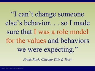 “ I can’t change someone else’s behavior. . . so I made sure that  I was a role model for the values  and behaviors we were expecting.”   Frank Ruck, Chicago Title & Trust   © James M. Kouzes & Barry Z. Posner. All Rights reserved.  
