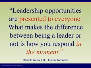 “ Leadership opportunities are  presented to everyone.  What makes the difference between being a leader or not is how you respond  in the moment .”   Michele Goins, CIO, Juniper Networks © James M. Kouzes & Barry Z. Posner. All Rights reserved.  