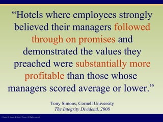 “ Hotels where employees strongly believed their managers  followed through on promises  and demonstrated the values they preached were  substantially more profitable  than those whose  managers scored average or lower.”   Tony Simons, Cornell University The Integrity Dividend, 2008 © James M. Kouzes & Barry Z. Posner. All Rights reserved.  