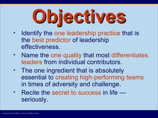 Objectives Identify the  one leadership   practice  that is the  best predictor  of leadership effectiveness. Name the  one quality  that most  differentiates leaders  from individual contributors. The one ingredient that is absolutely essential to  creating high-performing teams  in times of adversity and challenge. Recite the  secret to success  in life — seriously. © James M. Kouzes & Barry Z. Posner. All Rights reserved.  