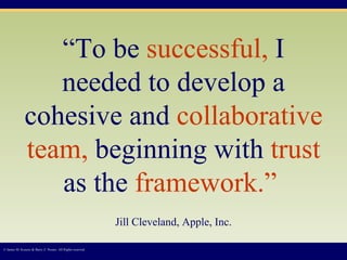 “ To be  successful,  I needed to develop a cohesive and  collaborative team,  beginning with  trust  as the  framework.”   Jill Cleveland, Apple, Inc. © James M. Kouzes & Barry Z. Posner. All Rights reserved.  