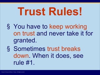 Trust Rules! You have to  keep working on trust  and never take it for granted. Sometimes  trust breaks down . When it does, see rule #1. © James M. Kouzes & Barry Z. Posner. All Rights reserved.  