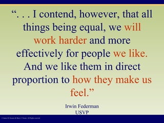 “ . . . I contend, however, that all things being equal, we   will work harder   and more effectively for people   we like.   And we like them in direct proportion to   how they make us feel.” Irwin Federman USVP © James M. Kouzes & Barry Z. Posner. All Rights reserved.  