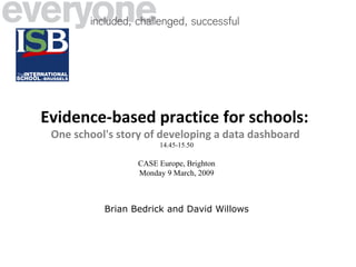 Evidence-based practice for schools:   One school's story of developing a data dashboard   14.45-15.50 CASE Europe, Brighton Monday 9 March, 2009 Brian Bedrick and David Willows 