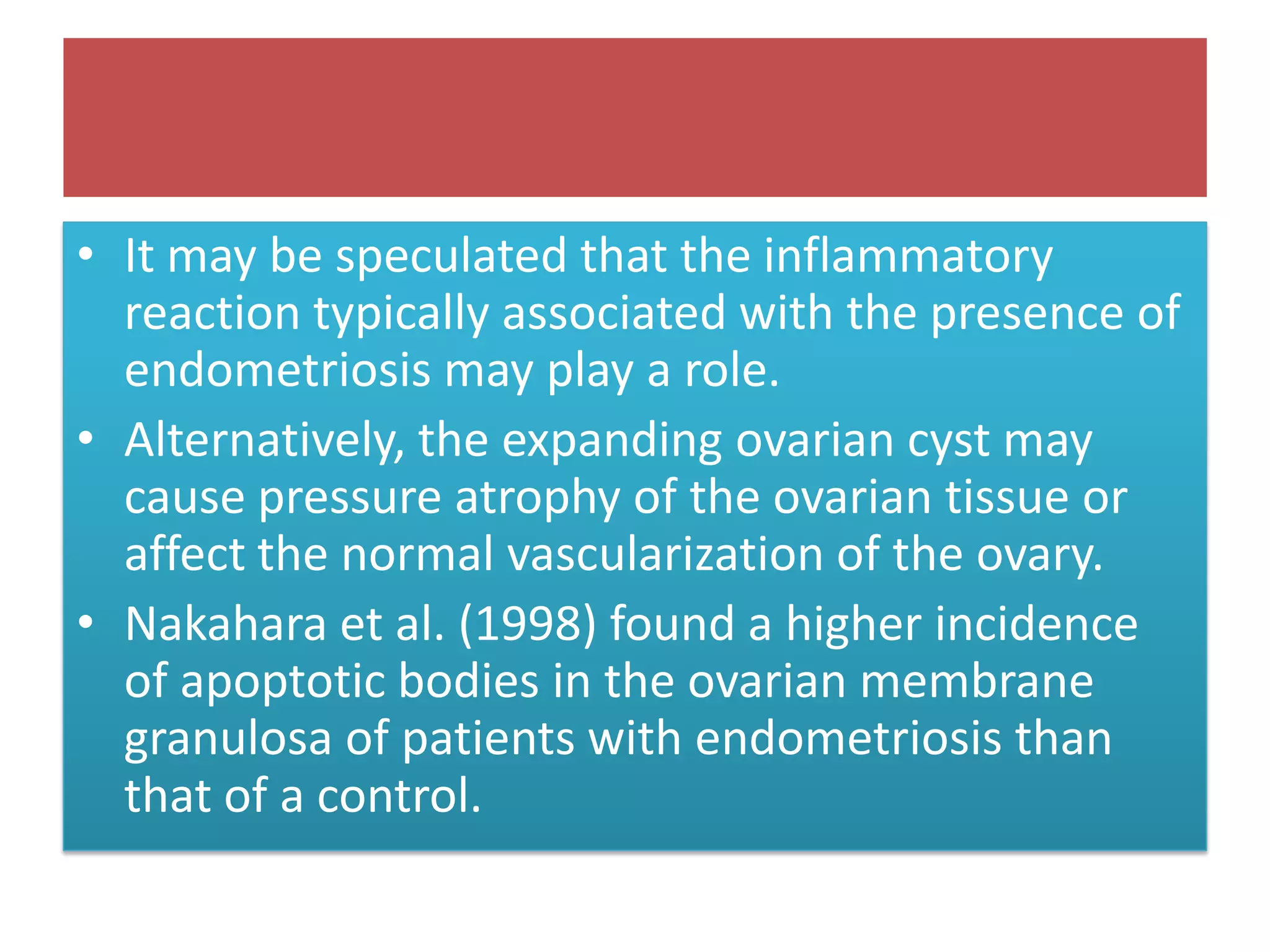 • It may be speculated that the inflammatory
reaction typically associated with the presence of
endometriosis may play a role.
• Alternatively, the expanding ovarian cyst may
cause pressure atrophy of the ovarian tissue or
affect the normal vascularization of the ovary.
• Nakahara et al. (1998) found a higher incidence
of apoptotic bodies in the ovarian membrane
granulosa of patients with endometriosis than
that of a control.
 