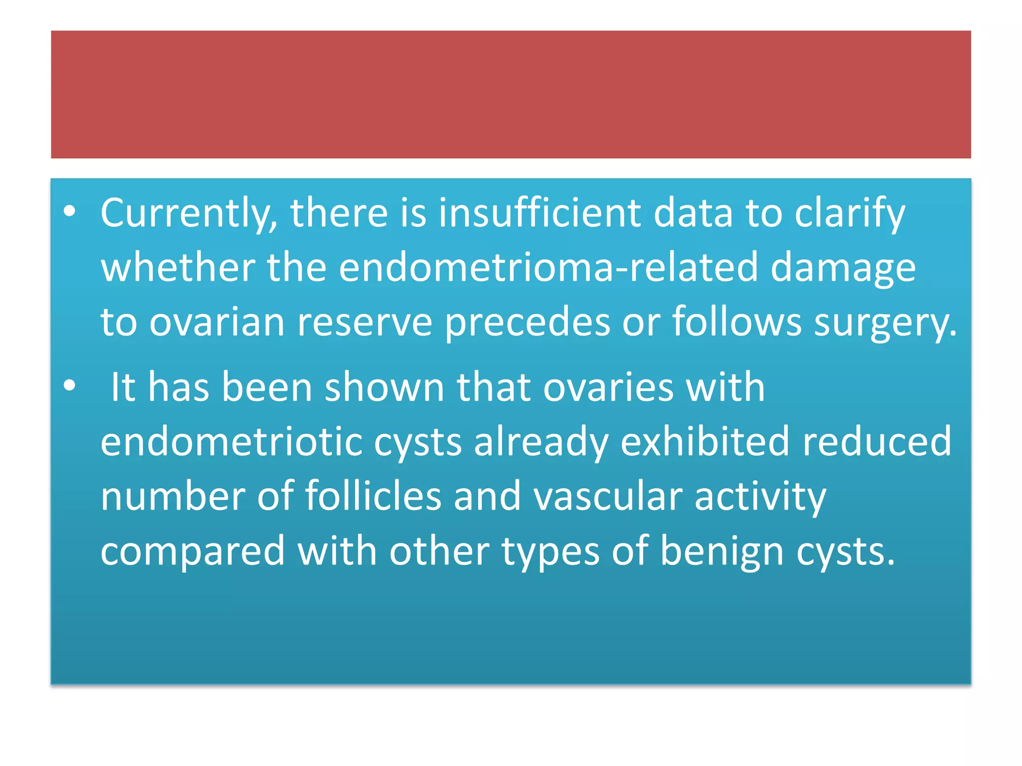 • Currently, there is insufficient data to clarify
whether the endometrioma-related damage
to ovarian reserve precedes or follows surgery.
• It has been shown that ovaries with
endometriotic cysts already exhibited reduced
number of follicles and vascular activity
compared with other types of benign cysts.
 