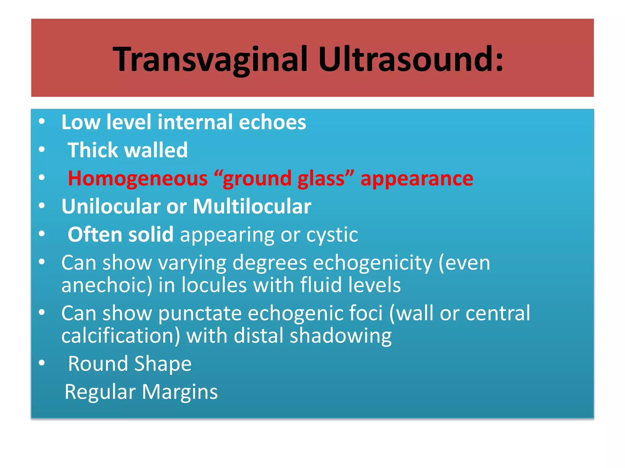 Transvaginal Ultrasound:
• Low level internal echoes
• Thick walled
• Homogeneous “ground glass” appearance
• Unilocular or Multilocular
• Often solid appearing or cystic
• Can show varying degrees echogenicity (even
anechoic) in locules with fluid levels
• Can show punctate echogenic foci (wall or central
calcification) with distal shadowing
• Round Shape
Regular Margins
 