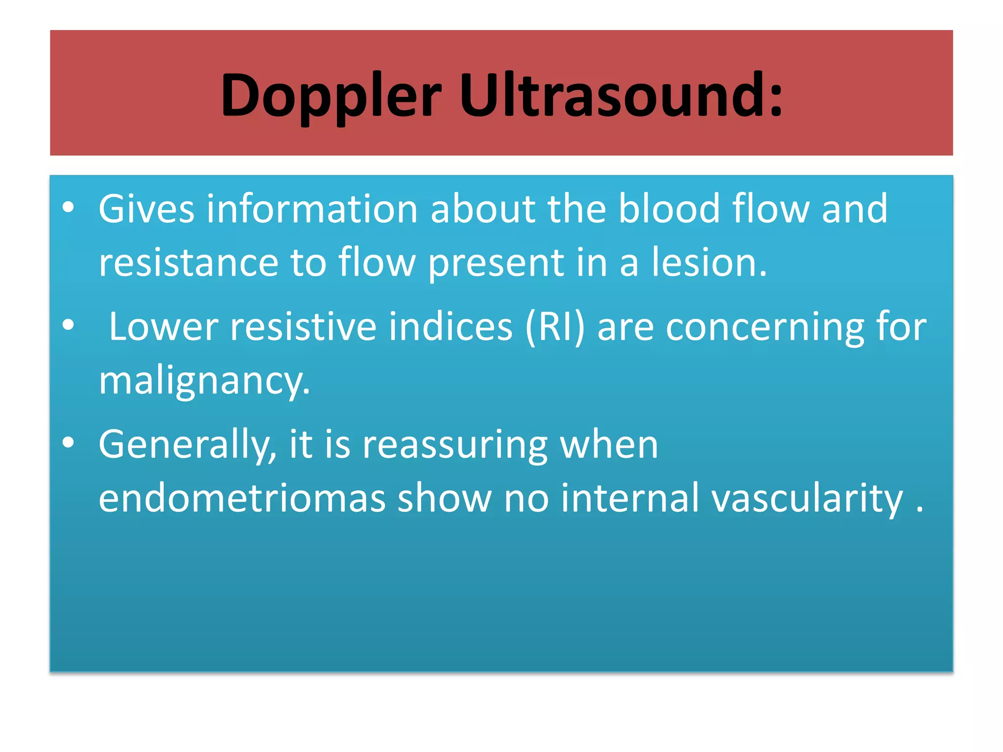 Doppler Ultrasound:
• Gives information about the blood flow and
resistance to flow present in a lesion.
• Lower resistive indices (RI) are concerning for
malignancy.
• Generally, it is reassuring when
endometriomas show no internal vascularity .
 